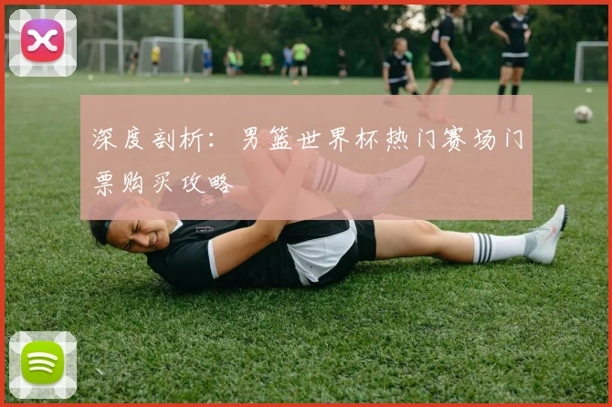 深度剖析：男篮世界杯热门赛场门票购买攻略