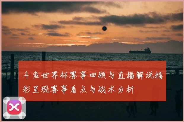 斗鱼世界杯赛事回顾与直播解说精彩呈现赛事看点与战术分析