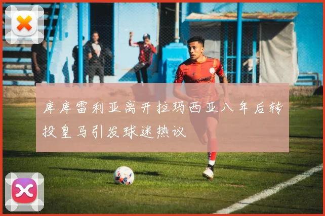 库库雷利亚离开拉玛西亚八年后转投皇马引发球迷热议