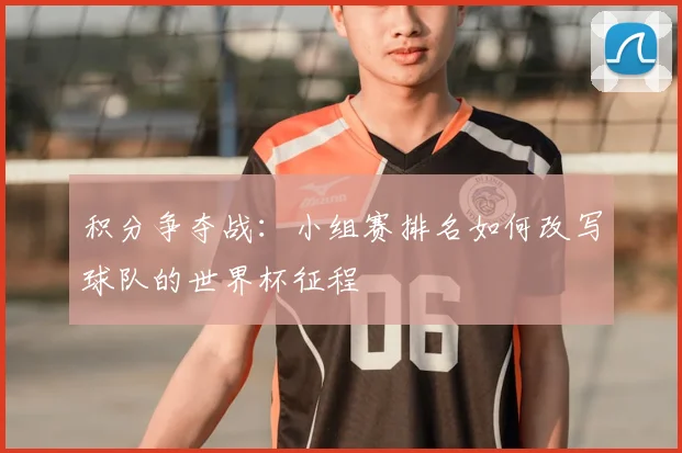 积分争夺战：小组赛排名如何改写球队的世界杯征程