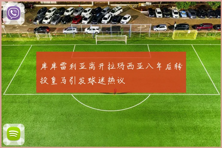 库库雷利亚离开拉玛西亚八年后转投皇马引发球迷热议