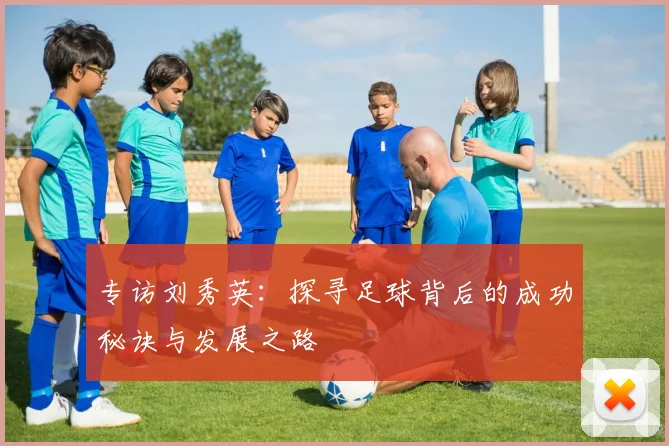 专访刘秀英：探寻足球背后的成功秘诀与发展之路