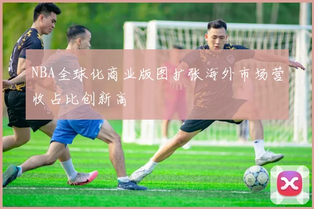 NBA全球化商业版图扩张海外市场营收占比创新高