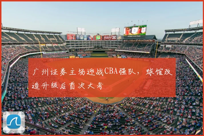 广州证券主场迎战CBA强队，球馆改造升级后首次大考