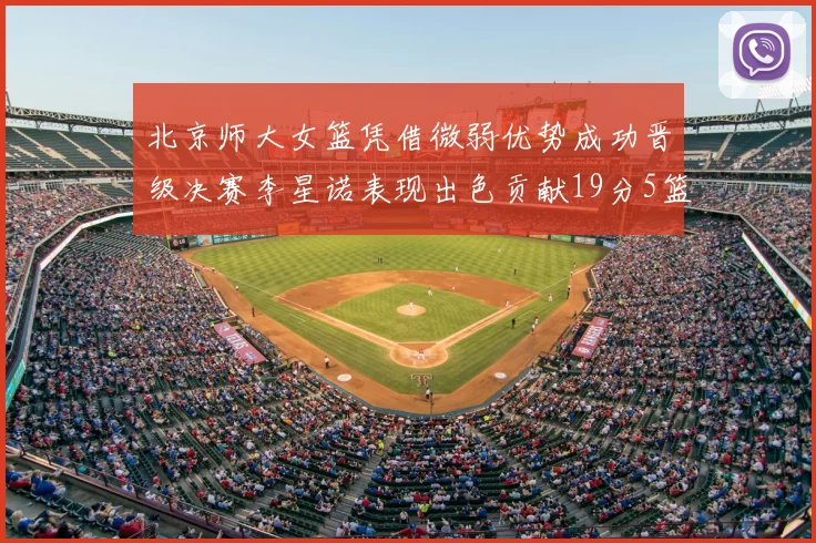 北京师大女篮凭借微弱优势成功晋级决赛李星诺表现出色贡献19分5篮板