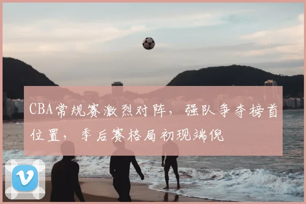 CBA常规赛激烈对阵,强队争夺榜首位置,季后赛格局初现端倪