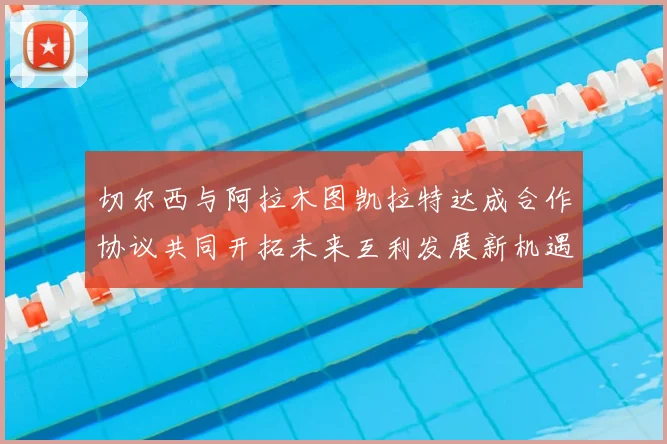 切尔西与阿拉木图凯拉特达成合作协议共同开拓未来互利发展新机遇