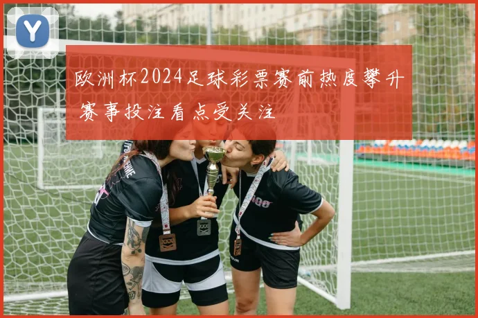 欧洲杯2024足球彩票赛前热度攀升 赛事投注看点受关注