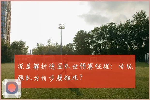 深度解析德国队世预赛征程:传统强队为何步履维艰?