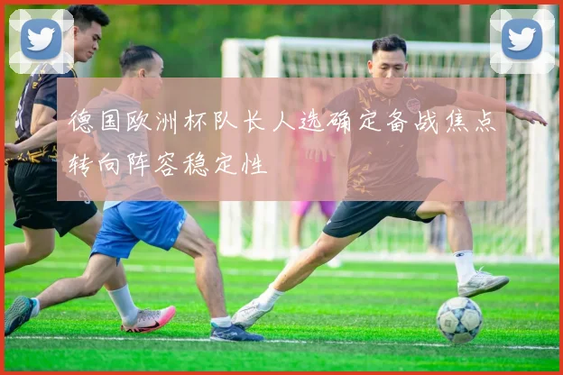 德国欧洲杯队长人选确定备战焦点转向阵容稳定性