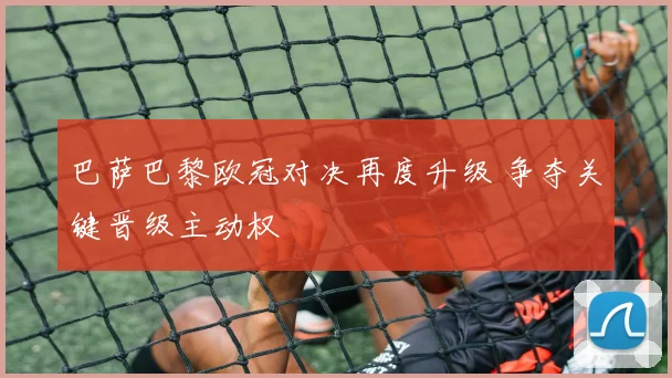 巴萨巴黎欧冠对决再度升级 争夺关键晋级主动权
