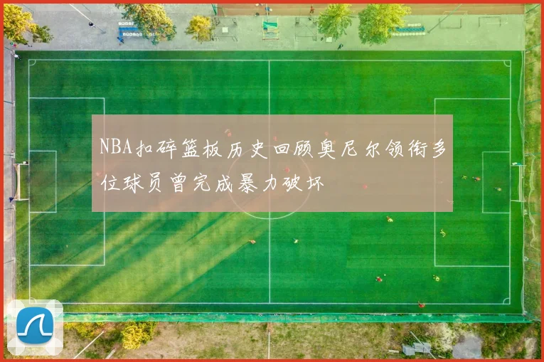 NBA扣碎篮板历史回顾奥尼尔领衔多位球员曾完成暴力破坏