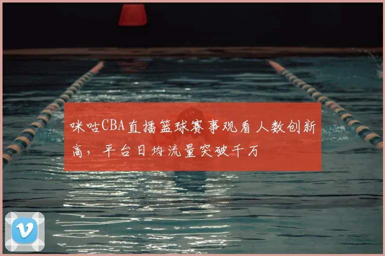 咪咕CBA直播篮球赛事观看人数创新高，平台日均流量突破千万