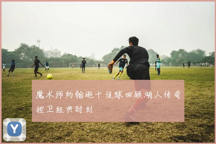 魔术师约翰逊十佳球回顾湖人传奇控卫经典时刻