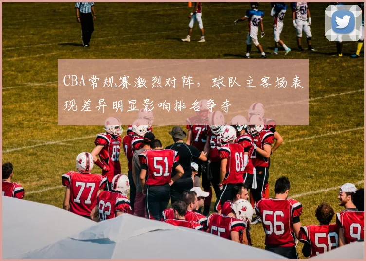 CBA常规赛激烈对阵,球队主客场表现差异明显影响排名争夺
