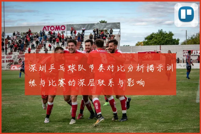 深圳乒乓球队节奏对比分析揭示训练与比赛的深层联系与影响