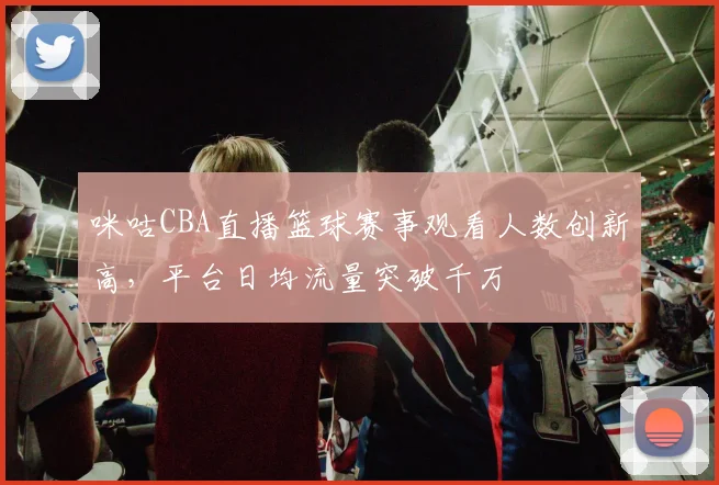 咪咕CBA直播篮球赛事观看人数创新高，平台日均流量突破千万