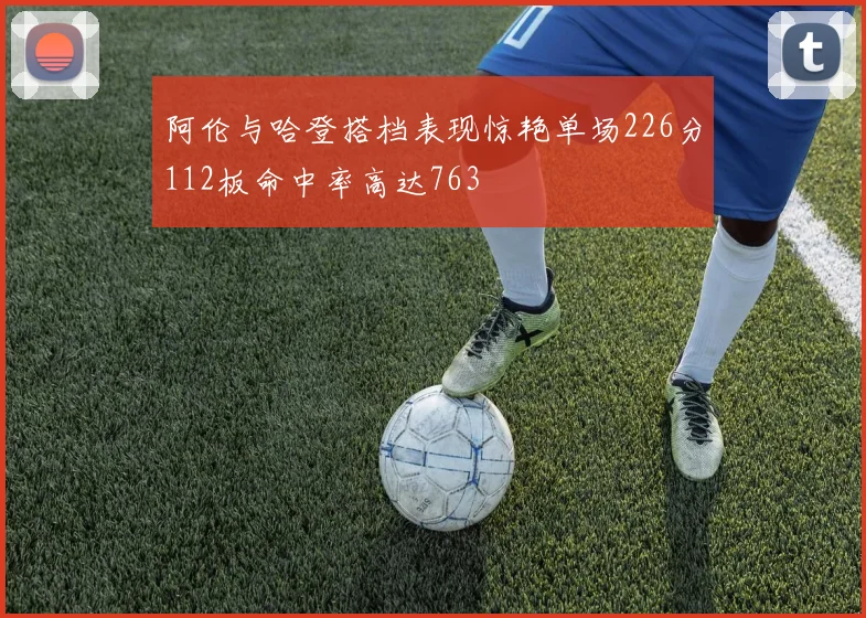 阿伦与哈登搭档表现惊艳单场226分112板命中率高达763