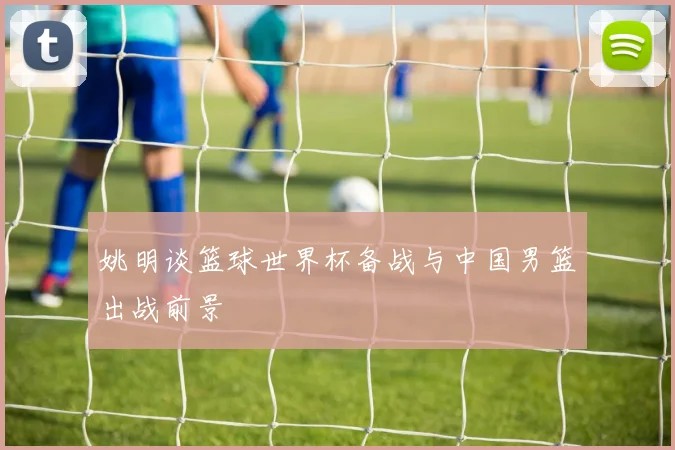 姚明谈篮球世界杯备战与中国男篮出战前景