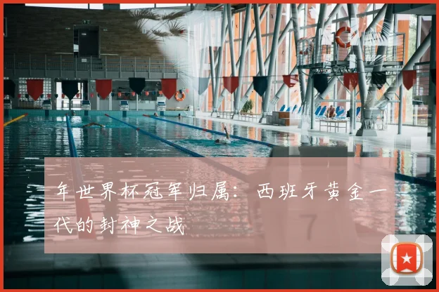 年世界杯冠军归属：西班牙黄金一代的封神之战