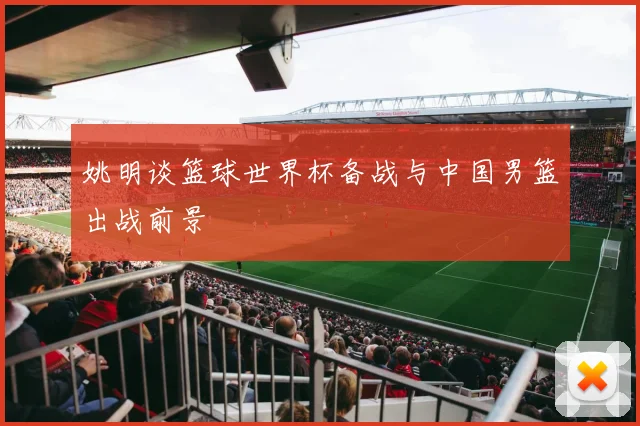 姚明谈篮球世界杯备战与中国男篮出战前景