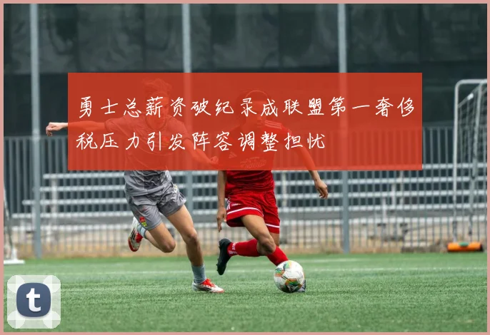 勇士总薪资破纪录成联盟第一奢侈税压力引发阵容调整担忧