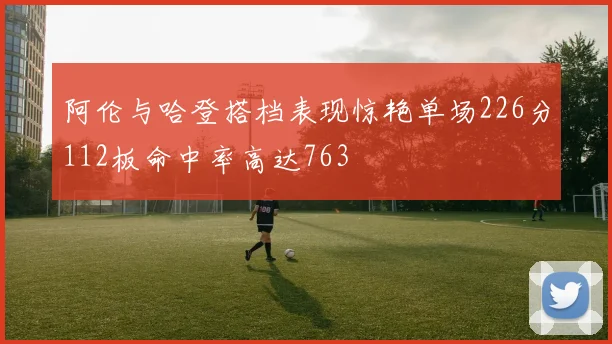 阿伦与哈登搭档表现惊艳单场226分112板命中率高达763
