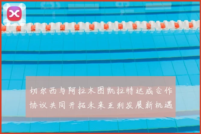 切尔西与阿拉木图凯拉特达成合作协议共同开拓未来互利发展新机遇