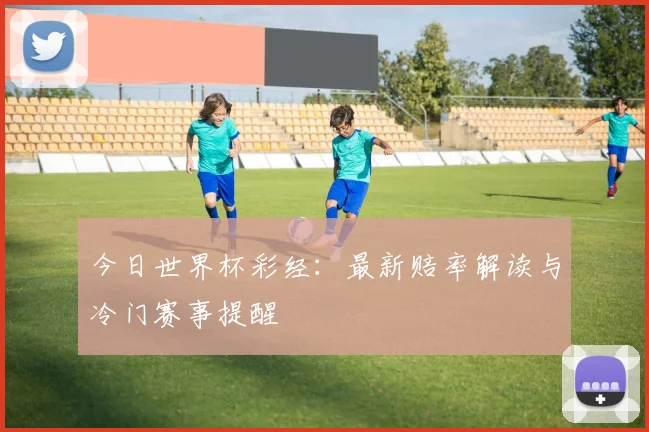 今日世界杯彩经：最新赔率解读与冷门赛事提醒