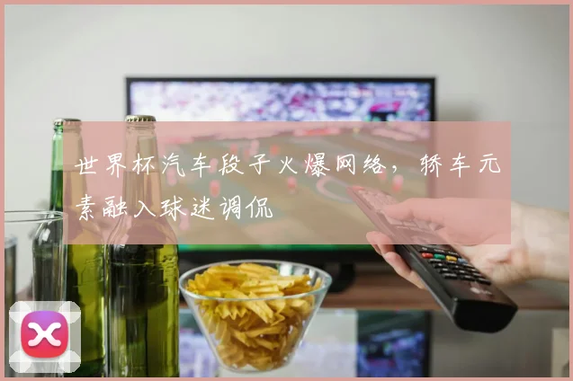 世界杯汽车段子火爆网络，轿车元素融入球迷调侃
