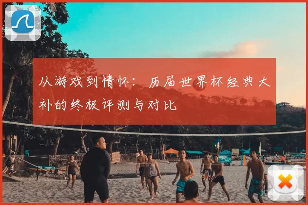 从游戏到情怀:历届世界杯经典大补的终极评测与对比
