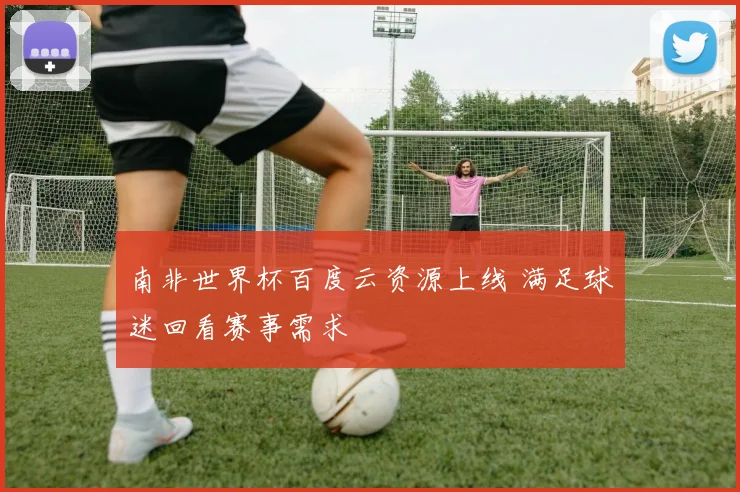 南非世界杯百度云资源上线 满足球迷回看赛事需求