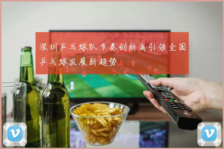 深圳乒乓球队节奏创新高引领全国乒乓球发展新趋势