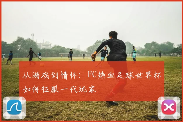 从游戏到情怀：FC热血足球世界杯如何征服一代玩家