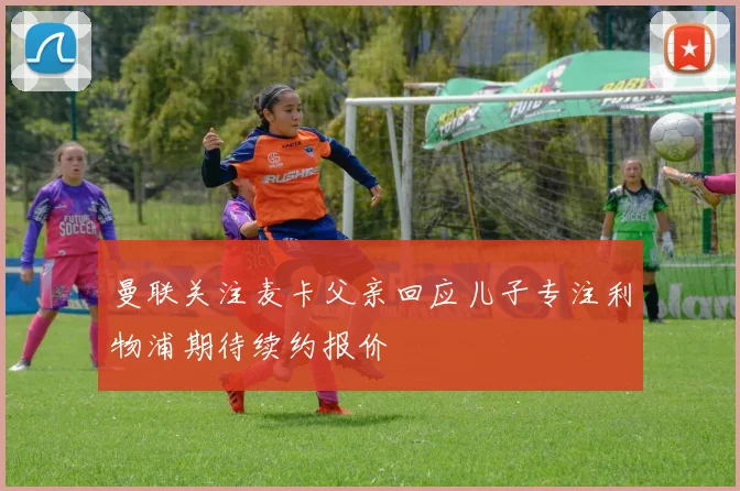 曼联关注麦卡父亲回应儿子专注利物浦期待续约报价