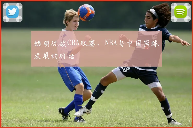 姚明观战CBA联赛,NBA与中国篮球发展的对话