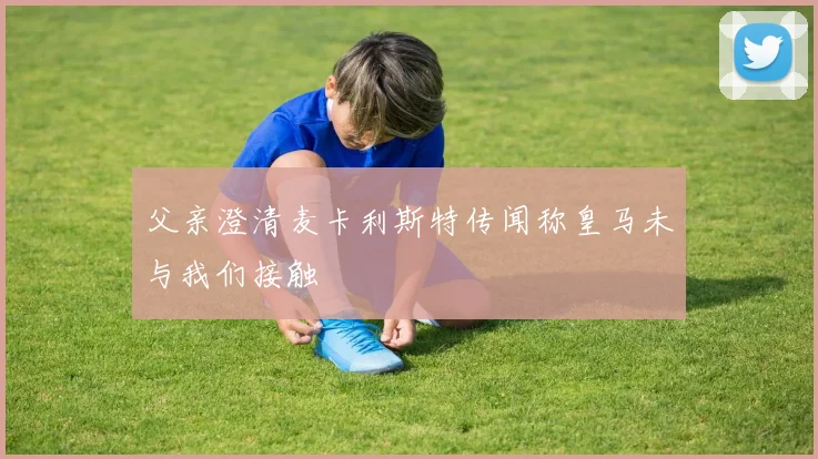 父亲澄清麦卡利斯特传闻称皇马未与我们接触