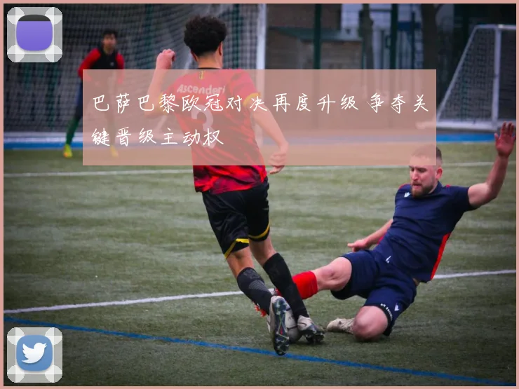 巴萨巴黎欧冠对决再度升级 争夺关键晋级主动权