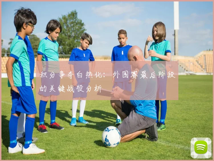 积分争夺白热化：外围赛最后阶段的关键战役分析