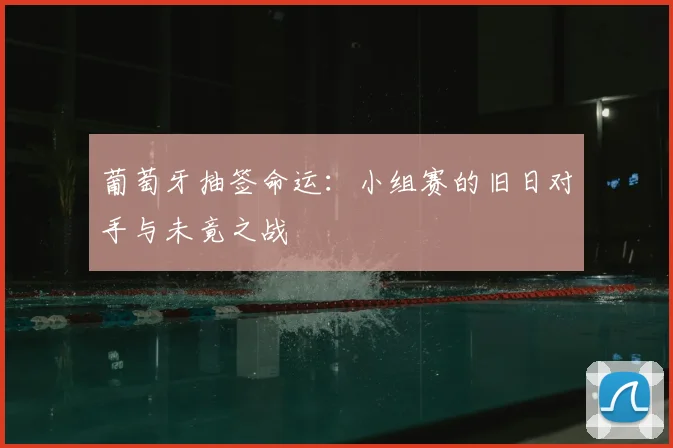葡萄牙抽签命运：小组赛的旧日对手与未竟之战