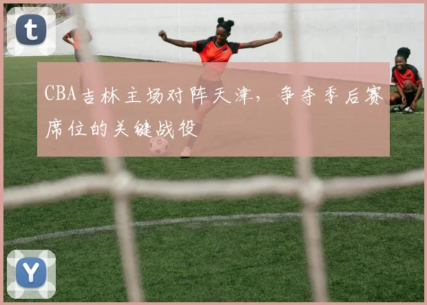 CBA吉林主场对阵天津，争夺季后赛席位的关键战役