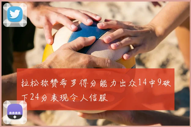 拉松称赞希罗得分能力出众14中9砍下24分表现令人信服