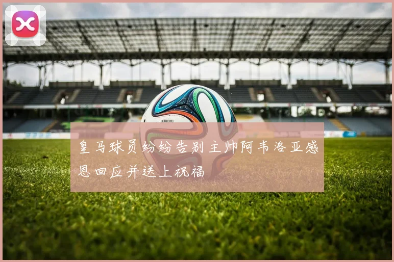皇马球员纷纷告别主帅阿韦洛亚感恩回应并送上祝福