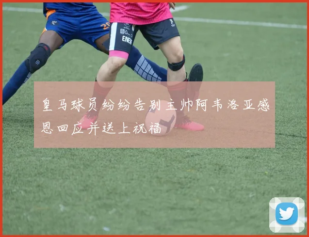 皇马球员纷纷告别主帅阿韦洛亚感恩回应并送上祝福