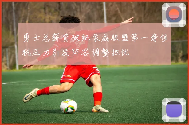勇士总薪资破纪录成联盟第一奢侈税压力引发阵容调整担忧