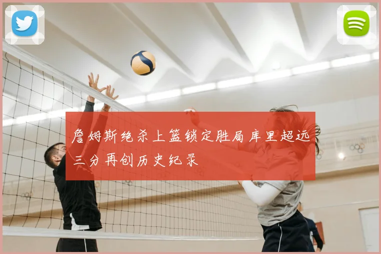 詹姆斯绝杀上篮锁定胜局库里超远三分再创历史纪录