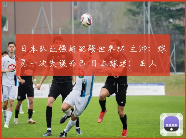 日本队让强奸犯踢世界杯 主帅：球员一次失误而已 日本球迷：丢人