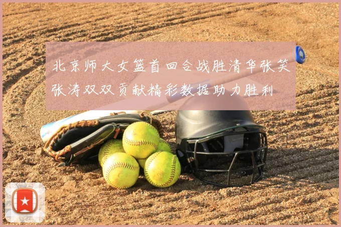 北京师大女篮首回合战胜清华张笑张涛双双贡献精彩数据助力胜利