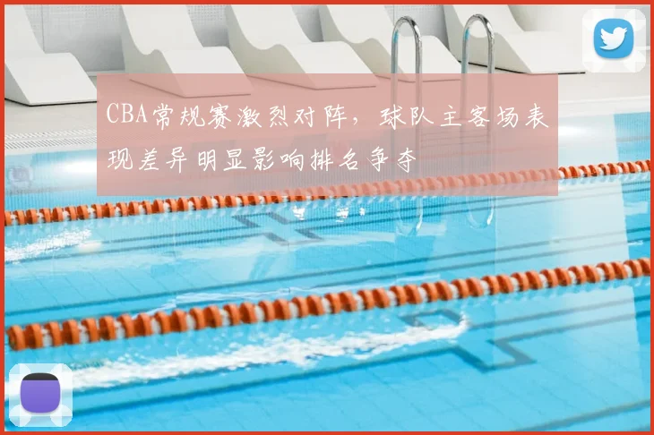 CBA常规赛激烈对阵,球队主客场表现差异明显影响排名争夺
