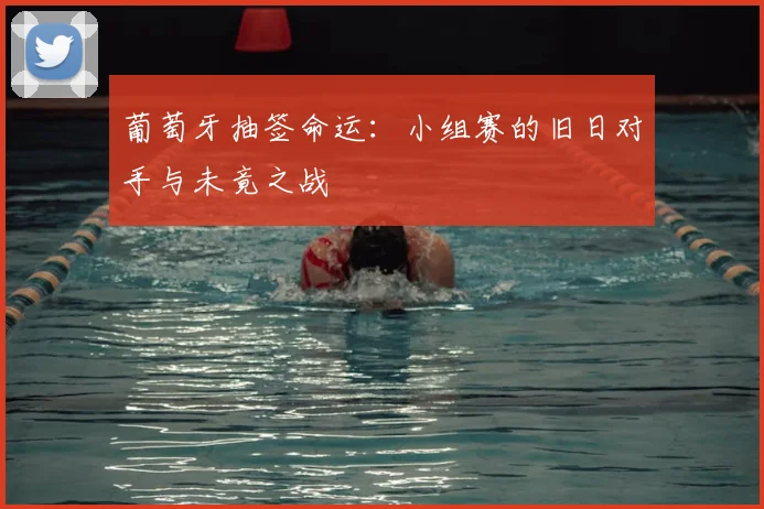葡萄牙抽签命运:小组赛的旧日对手与未竟之战